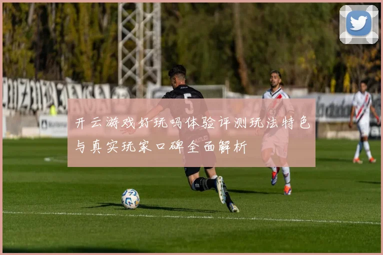 开云游戏好玩吗体验评测玩法特色与真实玩家口碑全面解析